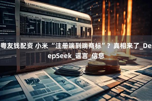 粤友钱配资 小米 “注册端到端商标”？真相来了_DeepSeek_谣言_信息