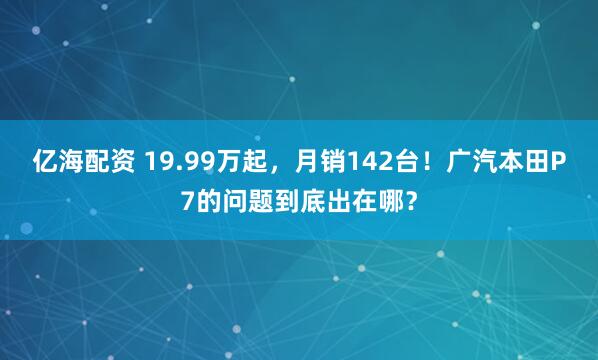 亿海配资 19.99万起，月销142台！广汽本田P7的问题到底出在哪？