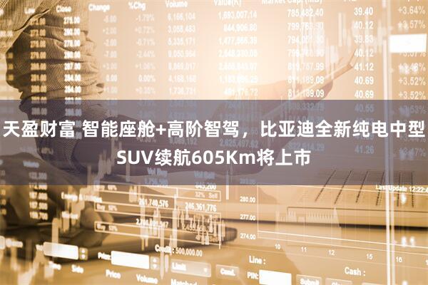 天盈财富 智能座舱+高阶智驾，比亚迪全新纯电中型SUV续航605Km将上市