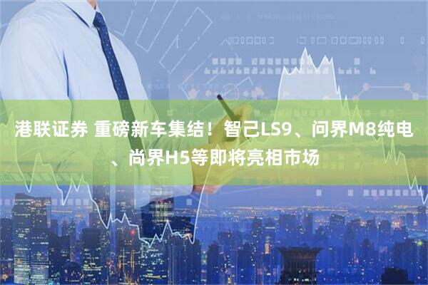 港联证券 重磅新车集结！智己LS9、问界M8纯电、尚界H5等即将亮相市场