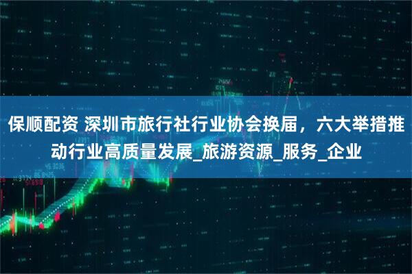 保顺配资 深圳市旅行社行业协会换届，六大举措推动行业高质量发展_旅游资源_服务_企业