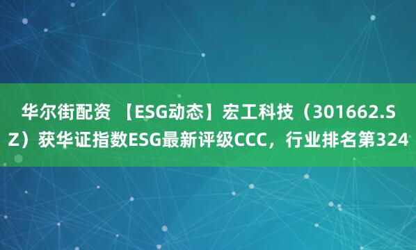 华尔街配资 【ESG动态】宏工科技（301662.SZ）获华证指数ESG最新评级CCC，行业排名第324