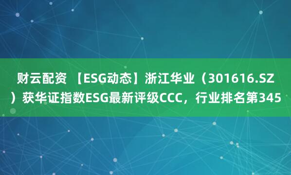 财云配资 【ESG动态】浙江华业（301616.SZ）获华证指数ESG最新评级CCC，行业排名第345