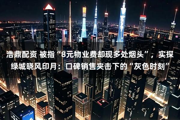 浩鼎配资 被指“8元物业费却现多处烟头”，实探绿城晓风印月：口碑销售夹击下的“灰色时刻”