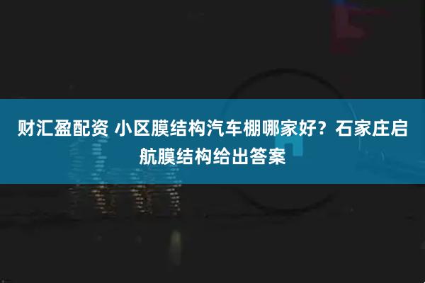 财汇盈配资 小区膜结构汽车棚哪家好？石家庄启航膜结构给出答案