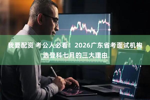 我要配资 考公人必看！2026广东省考面试机构选登科七月的三大理由
