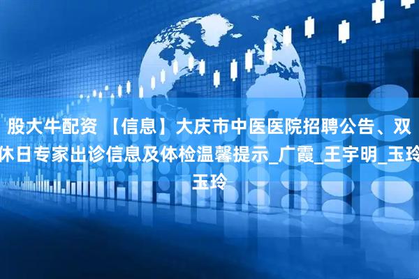 股大牛配资 【信息】大庆市中医医院招聘公告、双休日专家出诊信息及体检温馨提示_广霞_王宇明_玉玲
