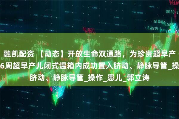 融凯配资 【动态】开放生命双通路，为珍贵超早产儿保驾护航——26周超早产儿闭式温箱内成功置入脐动、静脉导管_操作_患儿_郭立涛