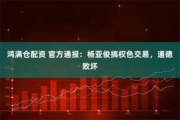 鸿满仓配资 官方通报：杨亚俊搞权色交易，道德败坏