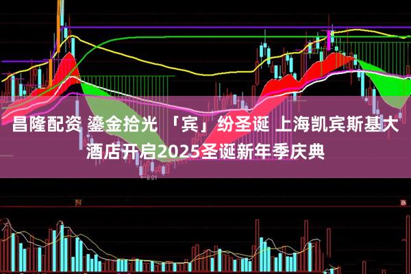 昌隆配资 鎏金拾光 「宾」纷圣诞 上海凯宾斯基大酒店开启2025圣诞新年季庆典