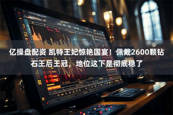 亿操盘配资 凯特王妃惊艳国宴！佩戴2600颗钻石王后王冠，地位这下是彻底稳了