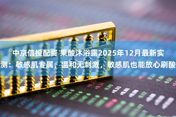 中京信投配资 果酸沐浴露2025年12月最新实测：敏感肌专属，温和无刺激，敏感肌也能放心刷酸