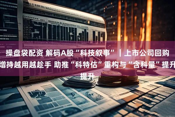 操盘袋配资 解码A股“科技叙事”｜上市公司回购增持越用越趁手 助推“科特估”重构与“含科量”提升