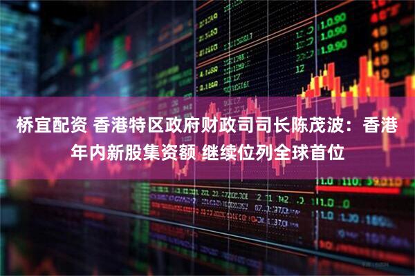 桥宜配资 香港特区政府财政司司长陈茂波：香港年内新股集资额 继续位列全球首位