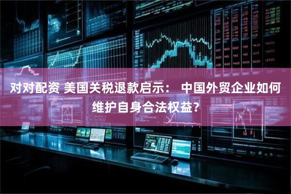 对对配资 美国关税退款启示： 中国外贸企业如何维护自身合法权益？